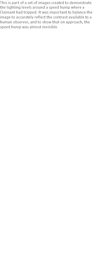 This is part of a set of images created to demonstrate the lighting levels around a speed hump where a Claimant had tripped. It was important to balance the image to accurately reflect the contrast available to a human observer; and to show that on approach, the speed hump was almost invisible.